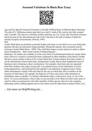 Seasonal Variations In Black Bear Essay
Age and Sex Specific Seasonal Variations in Weight of Black Bears in Pakistan Bears Sanctuary
The cubs of U. thibetanus cannot open their eyes until 1 week of life, and are not fully weaned
until 3 months. The cubs live with their mother until they are 2 to 3 years old. Not much is known
about the type of care that parents provide in the wild, due to the lack of studies of behavior
outside of captive environments. (Nowak, 1991)
Diet
Asiatic black bears are primarily nocturnal feeders and sleep in a tree hole or in a cave during the
daytime, but they do sometimes forage diurnally. During the autumn, their nocturnal activity
increases( Asiatic Black Bears , 2004). They shift their ranges in early autumn in order to obtain
native broadleaved ... Show more content on Helpwriting.net ...
thibetanus. No studies are available as to the exact form of communication between Asiatic black
bears. However, extensive research has been conducted on other members of the family Ursidae
that have senses similar to those of the Asiatic black bear. Using evidence from these studies, it
can be inferred that Asiatic black bears communicate vocally and use their heightened sense of
hearing to aid in listening to these vocalizations. For example, when bear cubs are separated
from their mothers, they make crying calls. Low guttural noises can be indications of a bear
being apprehensive, and clicking the teeth together is an indication of aggressiveness. Bears
often communicate visually with each other by the way in which they move or behave in the
presence of other bears; for example, the behavior of a bear can convey either dominant or
subordinate status to another. To indicate subordinate status, a bear moves away, or sits or lies
down. To convey dominance, a bear walks or runs towards a rival. Bears use their acute sense of
smell in order to communicate with other members of their species; they do so by urinating,
defecating, and by rubbing against trees to leave their scent for other bears to detect (Than, et al.,
... Get more on HelpWriting.net ...
 