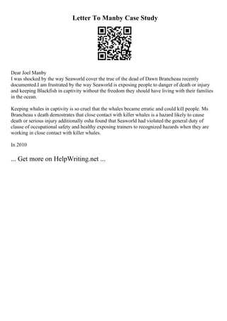 Letter To Manby Case Study
Dear Joel Manby
I was shocked by the way Seaworld cover the true of the dead of Dawn Brancheau recently
documented.I am frustrated by the way Seaworld is exposing people to danger of death or injury
and keeping Blackfish in captivity without the freedom they should have living with their families
in the ocean.
Keeping whales in captivity is so cruel that the whales became erratic and could kill people. Ms
Brancheau s death demostrates that close contact with killer whales is a hazard likely to cause
death or serious injury additionally osha found that Seaworld had violated the general duty of
clause of occupational safety and healthy exposing trainers to recognized hazards when they are
working in close contact with killer whales.
In 2010
... Get more on HelpWriting.net ...
 