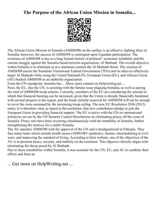 The Purpose of the African Union Mission in Somalia...
The African Union Mission in Somalia (AMISOM) on the surface is an effective fighting force in
Somalia; however, the success of AMISOM is contingent upon Ugandan participation. The
existence of AMISOM is due to a long Somali history of political / economic instability and the
current struggle against the Somalia based terrorist organization, Al Shabaab. The overall objective
within Somalia is to eliminate or at a minimum contain the Al Shabaab threat. The creation of
AMISOM assists the Somalian Transitional Federal Government (TFG) and its allies to effectively
target Al Shabaab while using the United Nations(UN), European Union (EU), and African Union
(AU) backed AMISOM as an umbrella organization.
From the UN standpoint, Somalia has ... Show more content on Helpwriting.net ...
Next, the EU, like the UN, is assisting with the famine issue plaguing Somalia, as well as paying
the total of AMISOM troop salaries. Currently, members of the EU are considering the amount to
which that financial backing can be increased, given that the Union is already financially burdened
with several projects in the region, and the funds initially reserved for AMISOM will not be enough
to cover the costs sustained by the increasing troop ceiling. The new EU Resolution 2036 (2012)
states, It is therefore vital, as stated in the resolution, that new contributors pledge to join the
European Union in providing financial support. The EU is active with the UN on international
initiatives set out by the UN Security Council Resolutions on eliminating piracy off the coast of
Somalia. Piracy acts have been occurring simultaneously with the instability in Somalia, further
strengthening the motives for a stable Somalia.
The AU operates AMISOM with the approval of the UN and is headquartered in Ethiopia. They
face many tasks which include health issues (AIDS/HIV epidemic), famine, intermediating in civil
wars; and improving the standard of living. According to their website, one of the objectives of the
AU is to promote peace, security, and stability on the continent. This objective directly aligns with
eliminating the threat posed by Al Shabaab.
Due to these instabilities within Somalia, it was essential for the UN, EU, and AU to combine their
efforts and form an
... Get more on HelpWriting.net ...
 