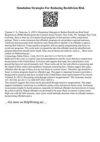 Simulation Strategies For Reducing Recidivism Risk
Taxman, F. S., Pattavina, A. (2013). Simulation Strategies to Reduce Recidivism Risk Need
Responsivity (RNR) Modeling for the Criminal Justice System. New York, NY: Springer New York.
Currently, there is little use of evidence based programs or best practice within correctional
settings. There is some consensus that offenders programs do not produce expected outcomes.
Valid risk and assessment tools should be used, being able to identify is an offender is open to
altering their behavior. Using cognitive programs, and use quality programming and focus on
recidivism programs. This work seeks to expand the idea that offender needs be identified and
program placement should mirror needs. Since not all factors are intrinsic, such as ... Show more
content on Helpwriting.net ...
Criminology Public Policy, 13(4), 503 533. doi:10.1111/1745 9133.12097
Reflected in this work is a step by step recommendation to end the issues that have created mass
incarceration in the United States. It reviews and suggests that many laws and practices were
passed that have not served humanity well. These works ask for fair and effective sentencing and
the repeal of three strikes and mandatory minimum sentencing laws. Studies suggest that many
offenders after the age of thirty five are less likely to commit crimes. Therefore, age should be a
factor in release programs based on offenders age. This paper is important because it provides a
background to practices that have resulted in the United States mass imprisonment of its citizens
Vollaard, B. (2013), Preventing crimethrough selective incapacitation*. The Economic Journal,
123: 262 284. doi:10.1111/j.1468 0297.2012. 02522.x
This research suggests that crime can be prevented through selective incapacitation. This paper
supports mandatory sentencing as a method to reduce crime and prevent future crime. Increasing
incarceration lengths by harsh sentences especially for habitual offenders has been known to lessen
the return to prison. Repeat offenders are presumed to be more likely to commit a future crime.
High cost with the little outcome, since crime would naturally decrease when an offender matures.
Incarcerating offenders past a
... Get more on HelpWriting.net ...
 