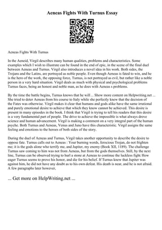 Aeneas Fights With Turnus Essay
Aeneas Fights With Turnus
In the Aeneid, Virgil describes many human qualities, problems and characteristics. Some
examples which I wish to illustrate can be found in the end of epic, in the scene of the final duel
between Aeneas and Turnus. Virgil also introduces a novel idea in his work. Both sides, the
Trojans and the Latins, are portrayed as noble people. Even though Aeneas is fated to win, and he
is the hero of the work, the opposing force, Turnus, is not portrayed as evil, but rather like a noble
person in a very hard situation. Virgil deals as much with physical and psychological problems
Turnus faces, being an honest and noble man, as he does with Aeneas s problems.
By the time the battle begins, Turnus knows that he will ... Show more content on Helpwriting.net ...
She tried to deter Aeneas from his course to Italy while she perfectly knew that the decision of
the Fates was otherwise. Virgil makes it clear that humans and gods alike have the same irrational
and purely emotional desire to achieve that which they know cannot be achieved. This desire is
present in many episodes in the book. I think that Virgil is trying to tell his readers that this desire
is a very fundamental part of people. The drive to achieve the impossible is what always drove
science and human advancement. Virgil is making a comment on a very integral part of the human
psyche. Both Turnus and Aeneas, Venus and Juno have this characteristic. Virgil assigns the same
feeling and emotions to the heroes of both sides of the story.
During the duel of Aeneas and Turnus, Virgil takes another opportunity to describe the desire to
oppose fate. Turnus calls out to Aeneas : Your burning words, ferocious Trojan, do not frighten
me; it is the gods alone who terrify me, and Jupiter, my enemy (Book XII, 1189). The challenge
Turnus saw coming to him was not from Aeneas, but from the gods themselves. Still, by the next
line, Turnus can be observed trying to hurl a stone at Aeneas to continue the luckless fight. How
eager Turnus seems to prove his honor, and die for his belief. If Turnus knew that Jupiter was
against him, he did not have any doubt as to his own defeat. His death is near, and he is not afraid.
A few paragraphs later however,
... Get more on HelpWriting.net ...
 