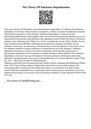The Theory Of Substance Dependention
This essay consists of information concerning substance dependence. It outlines what substance
dependence is all about, which includes its symptoms, a theory to explain the phenomena and the
South African perspective of the disorder. Substance Dependence is a behavioral and
physiological phenomenon which happens after a person has been practicing substance use over a
long period of time and the individual does this repeatedly (Austin, Botha, Du Plessis, Du Plessis,
Jordaan, Lake, Moletsane, Nel, Pillay, Ure, Visser, Von Krosigk, Vorster, 2013). People who use
these substances have difficulty controlling the amounts they consume and tend to use the
substance excessively; the person has a continued desire to use the substance. They tend to crave
the substance therefore causing a difficulty in controlling the use of the substance. Substance
dependence disorders are more severe forms of Substance abuse disorders and involves a
physiological dependence on the substance (Coleman, Butcher Carson,1984,Pg. 397). Substance
dependence can occur at any age but happens to be most common in adolescence and young
adulthood, leaving teenagers more prone to being affected by it (Coleman, Butcher Carson, 1984,
Pg. 419).... Show more content on Helpwriting.net ...
Substances that affect this functioning include Alcohol, heroin, marijuana and barbiturates (White
Watt, 1973) .Some of these drugs are legal while others such as heroin remain illegal. The
intoxicating effect of substances like alcohol and tobacco is so powerful as to defy rational
control. Substance dependence has a long history and in recent years has raised more of a social
problem because there is an increase in the convenient availability of such substances (White Watt,
1973, Pg.
... Get more on HelpWriting.net ...
 