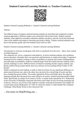 Student-Centered Learning Methods vs. Teacher-Centered...
Student Centered Learning Methods vs. Teacher Centered Learning Methods
Abstract
The different types of student centered learning methods are described and compared to teacher
centered approaches. Different studies were researched with mixed results. Student centered
methods, when applied to secondary education students and above, provide social and emotional
value to the students and improve reasoning and creative ability. Teacher centered methods work
best in the primary grades and with students faced with low SES.
Student Centered Learning Methods vs. Teacher Centered Learning Methods
All educators in America would agree with what is considered to be the most ... Show more content
on Helpwriting.net ...
The categories are: active, cooperative and inductive. In active learning students solve problems,
answer questions, formulate their own questions and brainstorm to acquire knowledge. Cooperative
learning involves students working in teams on problems or projects and creates interdependence
and individual accountability. Inductive methods begin when the teacher presents students with a
specific challenge to solve. Different forms of inductive teaching include: inquiry method, case
based, problem based, project based, discovery and just in time teaching (Prince Felder 14 20).
Results
Studies conducted on each method, in order to find out if there are any significant differences in
achievement between one, and or the other, have proved to be a mixed bag of results and thus
have clouded the picture further. The results reported by Prince and Felder show the inductive
learning methods they discussed were more effective in science, medical and other health related
fields. Specifically in college level courses (14 20). A similar study reported by W.J. McKeachie
at the University of Michigan concurred with Prince and Felder on tests involving reasoning and
creativity. However, test scores of the students in teacher centered environments were higher for
overall achievement (McKeachie 147 149). In a book by Jeanne S. Chall entitled The Academic
Challenge: What Really Works in the Classroom? the
... Get more on HelpWriting.net ...
 
