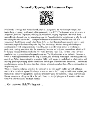 Personality Typology Self Assessment Paper
Personality Typology Self Assessment Kaitlyn C. Aurigemma St. Petersburg College After
taking Jung s typology test I received the personality type INTJ. The introvert score given was a
59 percent, intuitive 16 percent, thinking 25 percent and judging 56 percent. Based on these
scores I took a look at what my strengths would be. According to the website used to take the test
one strength would be that INTJ s are perfectionist while some may consider this a bit of a
weakness, I don t think it s such a bad thing. INTJ see that there is always room to improve and
learn more, especially about things that they find interesting. Another strength is having the
combination of both imagination and reliability, this is good when it comes to working on
projects or coming up with an idea for something, because not only can you envision what it will
be but you can decide realistically if it will work. Butt and Heiss (n.d.) say that INTJ s are also
good at seeing opportunities other people may not. The high introvert score indicates I am much
better at working alone then with the help of others, and normally working on something until it is
completed. When it comes to other strengths, INTJ s will work extremely hard in relationships and
are very good at picking up people s emotions. This is part of the intuitive dimension. Thinkers are
good at making strong decisions based on rational information rather than... Show more content on
Helpwriting.net ...
When it comes to preferred activities the introvert in me will ideally cuddle up with a blanket
and book or even have a good friend over to watch a movie. INTJ enjoy activities that involve just
themselves, one or two people in a calm and preferably quite environment. Things like visiting a
library, museum or taking a walk in the park. However, the judging part will want to make sure
whatever activity is done has been planned
... Get more on HelpWriting.net ...
 