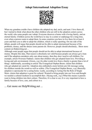 Adopt International Adoption Essay
When my grandma couldn t have children she adopted my dad, uncle, and aunt. I love them all,
but I started to think what about the other children who are still in the adoption centers across
the world, who some people can t adopt. Everyone deserves a home with a loving family, and an
eternal family. Children across the world have to stay in a center or orphanage for a long time,
even when a person wants to adopt them. In some countries you have to live there for at least 4
years and then you re able to adopt the children, which is really upsetting. On one side of the
debate, people will argue that people should not be able to adopt international because of the
problems, money, and the abuses some parents do. However, people should absolutely... Show more
content on Helpwriting.net ...
Although some people argue that people should not be able to adopt international because of
money. Despite this idea, That reason is absolutely not valid because people can always get a loan
and if the adoption caretakers only care about money, then they don t need to sell children. For
example, article Overseas Orphans. claims that children who get adopted learn love. Providing a
loving and safe environment. (Green,, n.p.) In other words love from a family is greater than a lot of
things. Additionally, according to article The Evangelical Orphan Boom. claims that children
who get adopted are cared for. Adoption also embodied a more holistic pro life message caring
for children outside the womb as well as within. (The Evangelical Orphan Boom,, n.p.) Basically
adoption is spectacular for a caring home. Lastly, according to Acting Out the Role of Single
Mom. claims that adoption is great for cultural. Wanted to bring people into our lives and thought
we needed a cultural medium to accomplish that. ( Hyung sook,, n.p.) What this means is parents
want to bring children into their culture. Therefore, It is clear to see, It is very important to have a
family because of love, care, and culture in a
... Get more on HelpWriting.net ...
 