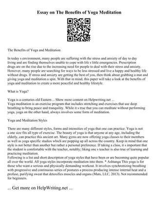 Essay on The Benefits of Yoga Meditation
The Benefits of Yoga and Meditation
In today s environment, many people are suffering with the stress and anxiety of day to day
living and are finding themselves unable to cope with life s little emergencies. Prescription
drugs are on the rise due to the increasing need for people to deal with their stress and anxiety.
However, many people are searching for ways to be less stressed and live a happy and healthy life
without drugs. If stress and anxiety are getting the best of you, then think about grabbing a mat and
giving yoga and meditation a spin. With that in mind, this paper will take a look at the benefits of
yoga and meditation to create a more peaceful and healthy lifestyle.
What is Yoga?
Yoga is a centuries old Eastern ... Show more content on Helpwriting.net ...
Yoga meditation is an exercise program that includes stretching and exercises that use deep
breathing to bring peace and tranquility. While it s true that you can meditate without performing
yoga, yoga on the other hand, always involves some form of meditation.
Yoga and Meditation Styles
There are many different styles, forms and intensities of yoga that one can practice. Yoga is not
a one size fits all type of exercise. The beauty of yoga is that anyone at any age, including the
elderly, can practice this ancient art. Many gyms are now offering yoga classes to their members
as well as yoga specific studios which are popping up all across the country. Keep in mind that one
style is not better than another but rather a personal preference. If taking a class, it s important that
the student is comfortable with the teacher, notably; liking one s teacher is also true of learning and
practicing meditation.
Following is a list and short description of yoga styles that have been or are becoming quite popular
all over the world. All yoga styles incorporate meditation into them. * Ashtanga This yoga is for
those who want a serious and physically demanding workout. It involves synchronizing breathing
with progressive and continuous series of postures a process producing intense internal heat and a
profuse, purifying sweat that detoxifies muscles and organs (Mats, LLC, 2013). Not recommended
for beginners.
... Get more on HelpWriting.net ...
 