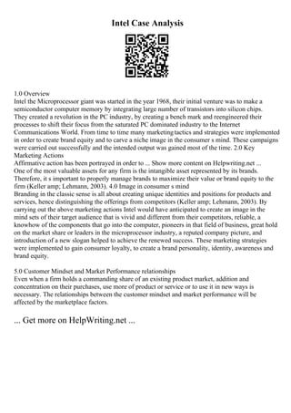 Intel Case Analysis
1.0 Overview
Intel the Microprocessor giant was started in the year 1968, their initial venture was to make a
semiconductor computer memory by integrating large number of transistors into silicon chips.
They created a revolution in the PC industry, by creating a bench mark and reengineered their
processes to shift their focus from the saturated PC dominated industry to the Internet
Communications World. From time to time many marketingtactics and strategies were implemented
in order to create brand equity and to carve a niche image in the consumer s mind. These campaigns
were carried out successfully and the intended output was gained most of the time. 2.0 Key
Marketing Actions
Affirmative action has been portrayed in order to ... Show more content on Helpwriting.net ...
One of the most valuable assets for any firm is the intangible asset represented by its brands.
Therefore, it s important to properly manage brands to maximize their value or brand equity to the
firm (Keller amp; Lehmann, 2003). 4.0 Image in consumer s mind
Branding in the classic sense is all about creating unique identities and positions for products and
services, hence distinguishing the offerings from competitors (Keller amp; Lehmann, 2003). By
carrying out the above marketing actions Intel would have anticipated to create an image in the
mind sets of their target audience that is vivid and different from their competitors, reliable, a
knowhow of the components that go into the computer, pioneers in that field of business, great hold
on the market share or leaders in the microprocessor industry, a reputed company picture, and
introduction of a new slogan helped to achieve the renewed success. These marketing strategies
were implemented to gain consumer loyalty, to create a brand personality, identity, awareness and
brand equity.
5.0 Customer Mindset and Market Performance relationships
Even when a firm holds a commanding share of an existing product market, addition and
concentration on their purchases, use more of product or service or to use it in new ways is
necessary. The relationships between the customer mindset and market performance will be
affected by the marketplace factors.
... Get more on HelpWriting.net ...
 