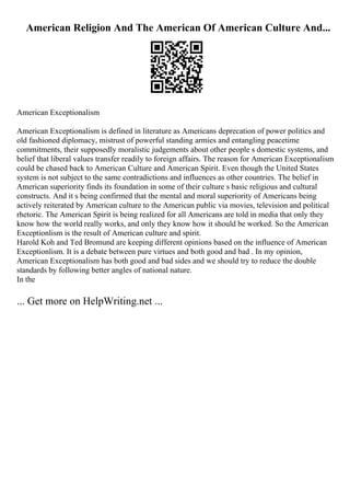 American Religion And The American Of American Culture And...
American Exceptionalism
American Exceptionalism is defined in literature as Americans deprecation of power politics and
old fashioned diplomacy, mistrust of powerful standing armies and entangling peacetime
commitments, their supposedly moralistic judgements about other people s domestic systems, and
belief that liberal values transfer readily to foreign affairs. The reason for American Exceptionalism
could be chased back to American Culture and American Spirit. Even though the United States
system is not subject to the same contradictions and influences as other countries. The belief in
American superiority finds its foundation in some of their culture s basic religious and cultural
constructs. And it s being confirmed that the mental and moral superiority of Americans being
actively reiterated by American culture to the American public via movies, television and political
rhetoric. The American Spirit is being realized for all Americans are told in media that only they
know how the world really works, and only they know how it should be worked. So the American
Exceptionlism is the result of American culture and spirit.
Harold Koh and Ted Bromund are keeping different opinions based on the influence of American
Exceptionlism. It is a debate between pure virtues and both good and bad . In my opinion,
American Exceptionalism has both good and bad sides and we should try to reduce the double
standards by following better angles of national nature.
In the
... Get more on HelpWriting.net ...
 