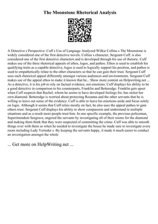 The Moonstone Rhetorical Analysis
A Detective s Perspective: Cuff s Use of Language Analyzed Wilkie Collins s The Moonstone is
widely considered one of the first detective novels. Collins s character, Sergeant Cuff, is also
considered one of the first detective characters and is developed through his use of rhetoric. Cuff
makes use of the three rhetorical appeals of ethos, logos, and pathos. Ethos is used to establish his
qualifying traits as a capable detective, logos is used to logically support his position, and pathos is
used to empathetically relate to the other characters so that he can gain their trust. Sergeant Cuff
uses each rhetorical appeal differently amongst various audiences and environments. Sergeant Cuff
makes use of the appeal ethos to make it known that he... Show more content on Helpwriting.net ...
As a detective, it is his job to rely on factual evidence, not emotions. Cuff displays his ability to be
a good detective in comparison to his counterparts, Franklin and Betteredge. Franklin gets upset
when Cuff suspects that Rachel, whom he seems to have developed feelings for, has stolen her
own diamond. Betteredge is worried about protecting Rosanna and the other servants that he is
willing to leave out some of the evidence. Cuff is able to leave his emotions aside and focus solely
on logic. Although it seems that Cuff relies mostly on fact, he also uses the appeal pathos to gain
others trust. Sergeant Cuff displays his ability to show compassion and understand in multiple
situations and as a result more people trust him. In one specific example, the previous policeman,
Superintendent Seegrave, angered the servants by investigating all of their rooms for the diamond
and making them think that they were suspected of committing the crime. Cuff was able to smooth
things over with them so when he needed to investigate the house he made sure to investigate every
room including Lady Verinder s. By keeping the servants happy, it made it much easier to conduct
an investigation amongst the whole
... Get more on HelpWriting.net ...
 
