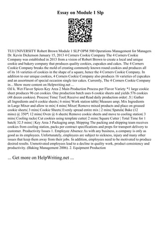 Essay on Module 1 Slp
TUI UNIVERSITY Robert Brown Module 1 SLP OPM 500 Operations Management for Managers
Dr. Kevin Dickenson January 15, 2013 4 Corners Cookie Company The 4 Corners Cookie
Company was established in 2013 from a vision of Robert Brown to create a local and unique
cookie and bakery company that produces quality cookies, cupcakes and cakes. The 4 Corners
Cookie Company breaks the mold of creating commonly known round cookies and produces all
of its 16 varieties of cookies in the shape of a square, hence the 4 Corners Cookie Company. In
addition to our unique cookies, 4 Corners Cookie Company also produces 16 varieties of cupcakes
and an assortment of special occasion single tier cakes. Currently, The 4 Corners Cookie Company
in... Show more content on Helpwriting.net ...
Oil k. Wet Flavor Spices Key Area 2 Main Production Process per Flavor Variety *1 large cookie
sheet produces 96 cut cookies. One production batch uses 6 cookie sheets and yields 576 cookies
(48 dozen cookies). Process| Time| Tool| Receive and Read daily production order| .5| | Gather
all Ingredients and 6 cookie sheets.| 6 mins| Work station table| Measure amp; Mix Ingredients
in Large Mixer and allow to mix| 4 mins| Mixer| Remove mixed products and place on greased
cookie sheets| 3 mins| Cookie Sheets| Evenly spread entire mix | 2 mins| Spatula| Bake (12
mins) @ 350*| 12 mins| Oven @ 6 sheets| Remove cookie sheets and move to cooling station| 3
mins| Cooling racks| Cut cookies using template cutter| 2 mins| Square Cutter | Total Time for 1
batch| 32.5 mins| | Key Area 3 Packaging amp; Shipping The packing and shipping team receives
cookies from cooling station, packs per contract specifications and preps for transport delivery to
customer. Productivity Issues 1. Employee Absence As with any business, a company is only as
good as its employees. Unfortunately, employees are subject to sickness, injury and many other
issues that keep them away from their jobs. In addition, employees need to be motivated to produce
desired results. Unmotivated employees lead to a decline in quality work, product consistency and
productivity. (Baking Management 2006). 2. Equipment Production
... Get more on HelpWriting.net ...
 