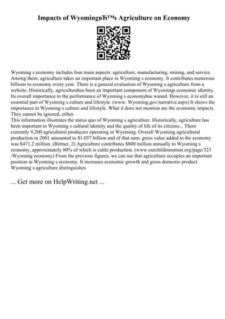 Impacts of WyomingвЂ™s Agriculture on Economy
Wyoming s economy includes four main aspects: agriculture, manufacturing, mining, and service.
Among them, agriculture takes an important place in Wyoming s economy. It contributes numerous
billions to economy every year. There is a general evaluation of Wyoming s agriculture from a
website. Historically, agriculturehas been an important component of Wyomings economic identity.
Its overall importance to the performance of Wyoming s economyhas waned. However, it is still an
essential part of Wyoming s culture and lifestyle. (www. Wyoming.gov/narrative.aspx) It shows the
importance in Wyoming s culture and lifestyle. What it does not mention are the economic impacts.
They cannot be ignored, either.
This information illustrates the status quo of Wyoming s agriculture. Historically, agriculture has
been important to Wyoming s cultural identity and the quality of life of its citizens... There
currently 9,200 agricultural producers operating in Wyoming. Overall Wyoming agricultural
production in 2001 amounted to $1.057 billion and of that sum; gross value added to the economy
was $471.2 million. (Bittner, 2) Agriculture contributes $800 million annually to Wyoming s
economy, approximately 80% of which is cattle production. (www.ourchildrenstrust.org/page/323
/Wyoming economy) From the previous figures, we can see that agriculture occupies an important
position in Wyoming s economy. It increases economic growth and gross domestic product.
Wyoming s agriculture distinguishes
... Get more on HelpWriting.net ...
 