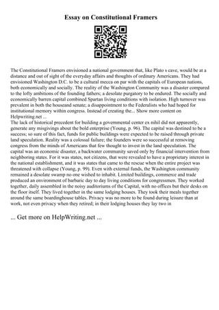 Essay on Constitutional Framers
The Constitutional Framers envisioned a national government that, like Plato s cave, would be at a
distance and out of sight of the everyday affairs and thoughts of ordinary Americans. They had
envisioned Washington D.C. to be a cultural mecca on par with the capitals of European nations,
both economically and socially. The reality of the Washington Community was a disaster compared
to the lofty ambitions of the founding fathers; a desolate purgatory to be endured. The socially and
economically barren capital combined Spartan living conditions with isolation. High turnover was
prevalent in both the houseand senate; a disappointment to the Federalists who had hoped for
institutional memory within congress. Instead of creating the... Show more content on
Helpwriting.net ...
The lack of historical precedent for building a governmental center ex nihil did not apparently,
generate any misgivings about the bold enterprise (Young, p. 96). The capital was destined to be a
success; so sure of this fact, funds for public buildings were expected to be raised through private
land speculation. Reality was a colossal failure; the founders were so successful at removing
congress from the minds of Americans that few thought to invest in the land speculation. The
capital was an economic disaster, a backwater community saved only by financial intervention from
neighboring states. For it was states, not citizens, that were revealed to have a proprietary interest in
the national establishment, and it was states that came to the rescue when the entire project was
threatened with collapse (Young, p. 99). Even with external funds, the Washington community
remained a desolate swamp no one wished to inhabit. Limited buildings, commerce and trade
produced an environment of barbaric day to day living conditions for congressmen. They worked
together, daily assembled in the noisy auditoriums of the Capital, with no offices but their desks on
the floor itself. They lived together in the same lodging houses. They took their meals together
around the same boardinghouse tables. Privacy was no more to be found during leisure than at
work, not even privacy when they retired; in their lodging houses they lay two in
... Get more on HelpWriting.net ...
 