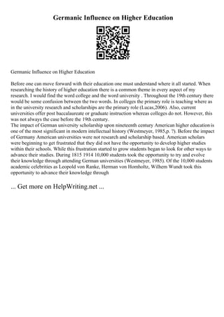 Germanic Influence on Higher Education
Germanic Influence on Higher Education
Before one can move forward with their education one must understand where it all started. When
researching the history of higher education there is a common theme in every aspect of my
research. I would find the word college and the word university . Throughout the 19th century there
would be some confusion between the two words. In colleges the primary role is teaching where as
in the university research and scholarships are the primary role (Lucas,2006). Also, current
universities offer post baccalaureate or graduate instruction whereas colleges do not. However, this
was not always the case before the 19th century.
The impact of German university scholarship upon nineteenth century American higher education is
one of the most significant in modern intellectual history (Westmeyer, 1985,p. ?). Before the impact
of Germany American universities were not research and scholarship based. American scholars
were beginning to get frustrated that they did not have the opportunity to develop higher studies
within their schools. While this frustration started to grow students began to look for other ways to
advance their studies. During 1815 1914 10,000 students took the opportunity to try and evolve
their knowledge through attending German universities (Westmeyer, 1985). Of the 10,000 students
academic celebrities as Leopold von Ranke, Herman von Homholtz, Wilhem Wundt took this
opportunity to advance their knowledge through
... Get more on HelpWriting.net ...
 