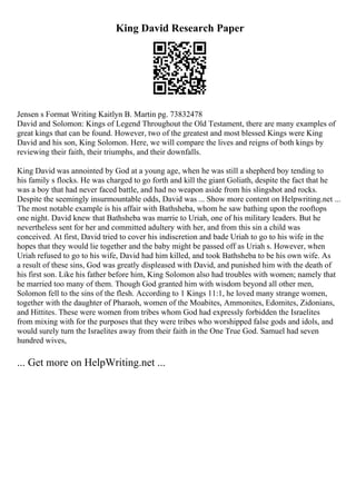King David Research Paper
Jensen s Format Writing Kaitlyn B. Martin pg. 73832478
David and Solomon: Kings of Legend Throughout the Old Testament, there are many examples of
great kings that can be found. However, two of the greatest and most blessed Kings were King
David and his son, King Solomon. Here, we will compare the lives and reigns of both kings by
reviewing their faith, their triumphs, and their downfalls.
King David was annointed by God at a young age, when he was still a shepherd boy tending to
his family s flocks. He was charged to go forth and kill the giant Goliath, despite the fact that he
was a boy that had never faced battle, and had no weapon aside from his slingshot and rocks.
Despite the seemingly insurmountable odds, David was ... Show more content on Helpwriting.net ...
The most notable example is his affair with Bathsheba, whom he saw bathing upon the rooftops
one night. David knew that Bathsheba was marrie to Uriah, one of his military leaders. But he
nevertheless sent for her and committed adultery with her, and from this sin a child was
conceived. At first, David tried to cover his indiscretion and bade Uriah to go to his wife in the
hopes that they would lie together and the baby might be passed off as Uriah s. However, when
Uriah refused to go to his wife, David had him killed, and took Bathsheba to be his own wife. As
a result of these sins, God was greatly displeased with David, and punished him with the death of
his first son. Like his father before him, King Solomon also had troubles with women; namely that
he married too many of them. Though God granted him with wisdom beyond all other men,
Solomon fell to the sins of the flesh. According to 1 Kings 11:1, he loved many strange women,
together with the daughter of Pharaoh, women of the Moabites, Ammonites, Edomites, Zidonians,
and Hittites. These were women from tribes whom God had expressly forbidden the Israelites
from mixing with for the purposes that they were tribes who worshipped false gods and idols, and
would surely turn the Israelites away from their faith in the One True God. Samuel had seven
hundred wives,
... Get more on HelpWriting.net ...
 