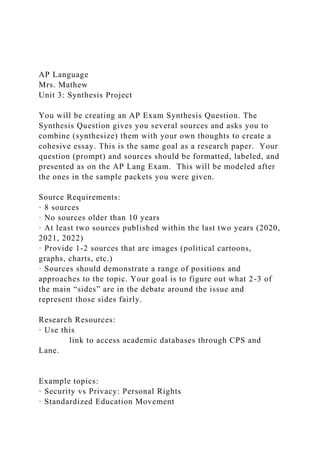 AP Language
Mrs. Mathew
Unit 3: Synthesis Project
You will be creating an AP Exam Synthesis Question. The
Synthesis Question gives you several sources and asks you to
combine (synthesize) them with your own thoughts to create a
cohesive essay. This is the same goal as a research paper. Your
question (prompt) and sources should be formatted, labeled, and
presented as on the AP Lang Exam. This will be modeled after
the ones in the sample packets you were given.
Source Requirements:
· 8 sources
· No sources older than 10 years
· At least two sources published within the last two years (2020,
2021, 2022)
· Provide 1-2 sources that are images (political cartoons,
graphs, charts, etc.)
· Sources should demonstrate a range of positions and
approaches to the topic. Your goal is to figure out what 2-3 of
the main “sides” are in the debate around the issue and
represent those sides fairly.
Research Resources:
· Use this
link to access academic databases through CPS and
Lane.
Example topics:
· Security vs Privacy: Personal Rights
· Standardized Education Movement
 