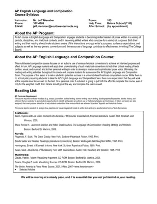 AP English Language and Composition
Course Syllabus
Instructor:               Mr. Jeff Nienaber                                                             Room:         105
Phone:                    367-4169                                                                      Help Time:    Before School (7:00)
E-Mail:                   jeff.nienaber@southwestschools.org                                            After School: (by appointment)

About the AP Program:
An AP course in English Language and Composition engages students in becoming skilled readers of prose written in a variety of
periods, disciplines, and rhetorical contexts, and in becoming skilled writers who compose for a variety of purposes. Both their
writing and their reading should make students aware of the interactions among a writer’s purposes, audience expectations, and
subjects as well as the way generic conventions and the resources of language contribute to effectiveness in writing (The College
Board).

About the AP English Language and Composition Course:
This multifaceted composition course focuses on an author’s use of various rhetorical conventions to achieve an intended purpose and
effect. In turn, AP Language students will apply their understanding of such rhetorical conventions to both their critical reading of texts
(written, visual, and musical) and to their personal writing in order to develop a mature and sophisticated prose voice. Ultimately, the
reading and writing activities throughout this course will prepare students for success on the AP English Language and Composition
Exam. The purpose of this exam is to rate a student’s potential success in a university-level freshman composition course. While there is
no school policy requiring students to take the AP English Language and Composition Exam, there is an expectation that they will work
at the requisite level to succeed on the test. On a personal note: if a student is going to put forth the effort to complete this course, even if
only for the weighted credit, then he/she should go all the way and complete the exam as well.

Reading List:
AP Curricular Requirement:
The course requires nonfiction readings (e.g., essays, journalism, political writing, science writing, nature writing, autobiographies/biographies, diaries, history, and
criticism) that are selected to give students opportunities to identify and explain an author's use of rhetorical strategies and techniques. If fiction and poetry are also
assigned, their main purpose should be to help students understand how various effects are achieved by writers' linguistic and rhetorical choices.

The course teaches students to analyze how graphics and visual images both relate to written texts and serve as alternative forms of texts themselves.

Textbooks:
Beers, Kylene and Lee Odell. Elements of Literature, Fifth Course: Essentials of American Literature. Austin: Holt, Rinehart, and
             Winston, 2005.
Shea, Renee H., Lawrence Scanlon and Robin Dissin Aufses. The Language of Composition: Reading, Writing, and Rhetoric.
             Boston: Bedford/St. Martin’s, 2008.
Novels:
Fitzgerald, F. Scott. The Great Gatsby. New York: Scribner Paperback Fiction, 1992. Print.
Scarlet Letter and Related Readings (Literature Connections). Boston: Mcdougal Littell/Houghton Mifflin, 1997. Print.
Hemingway, Ernest. A Farewell to Arms. New York: Scribner Paperback Fiction, 1995. Print.
Twain, Mark. Adventures of Huckleberry Finn: With Connections. Austin: Holt, Rinehart, and Winston: 1995. Print.
Multimedia:
Clauss, Patrick. i-claim: Visualizing Argument. CD-ROM. Boston: Bedford/St. Martin’s, 2005.
Downs, Douglas P. i-cite: Visualizing Sources. CD-ROM. Boston: Bedford/St. Martin’s, 2006.
The Onion: America’s Finest News Source. 2007. 9 Nov. 2007 <www.theonion.com>.
 Selected Articles

         We will be moving at a steady pace, and it is essential that you not get behind in your reading.
 