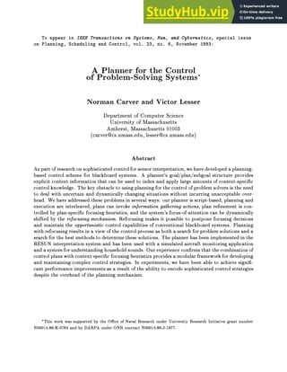 To appear in IEEE Transactions on Systems, Man, and Cybernetics, special issue
on Planning, Scheduling and Control, vol. 23, no. 6, November 1993:
A Planner for the Control
of Problem-Solving Systems
Norman Carver and Victor Lesser
Department of Computer Science
University of Massachusetts
Amherst, Massachusetts 01003
(carver@cs.umass.edu, lesser@cs.umass.edu)
Abstract
As part of research on sophisticated control for sensor interpretation, we have developed a planning-
based control scheme for blackboard systems. A planner's goal/plan/subgoal structure provides
explicit context information that can be used to index and apply large amounts of context-speci c
control knowledge. The key obstacle to using planning for the control of problem solvers is the need
to deal with uncertain and dynamically changing situations without incurring unacceptable over-
head. We have addressed these problems in several ways: our planner is script-based, planning and
execution are interleaved, plans can invoke information gathering actions, plan re nement is con-
trolled by plan-speci c focusing heuristics, and the system's focus-of-attention can be dynamically
shifted by the refocusing mechanism. Refocusing makes it possible to postpone focusing decisions
and maintain the opportunistic control capabilities of conventional blackboard systems. Planning
with refocusing results in a view of the control process as both a search for problem solutions and a
search for the best methods to determine these solutions. The planner has been implemented in the
RESUN interpretation system and has been used with a simulated aircraft monitoring application
and a system for understanding household sounds. Our experience con rms that the combinationof
control plans with context-speci c focusing heuristics provides a modular framework for developing
and maintaining complex control strategies. In experiments, we have been able to achieve signi -
cant performance improvements as a result of the ability to encode sophisticated control strategies
despite the overhead of the planning mechanism.
This work was supported by the Oce of Naval Research under University Research Initiative grant number
N00014-86-K-0764 and by DARPA under ONR contract N00014-89-J-1877.
 