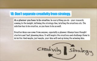 18: Don’t separate creativity from strategy.
As a planner you have to be creative. In everything you do - your research,
coming to the insight, defining the strategy-line, briefing the creatives etc. The
solution has to be creative, so you have to be as well.
Creative ideas can come from anyone, especially a planner. Always have thought
starters and 'bad' planning ideas. It will inspire the creatives and challenge them to
do better. And maybe, just maybe, your idea will end up being the winning idea.

 
