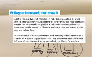 19: Do your homework, don’t show it.
To get to the creative brief, there is a lot to be done: understand the brand,
know its history and heritage, understand the target group, read up on all previous
research, find out what the real problem is, talk to the consumers, talk to the
target group, use the product etc. There are no shortcuts, you as a planner need to
know every single thing.
But when it comes to making the creative brief, not every piece of information is
essential. Be as concise as possible and tell a story that makes sense and inspires.
Don't show all your homework, no one cares about that. (Except for your boss.)

 