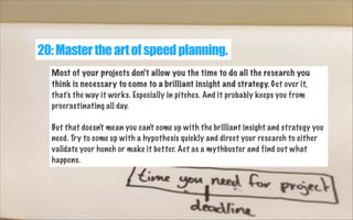 20: Master the art of speed planning.
Most of your projects don't allow you the time to do all the research you
think is necessary to come to a brilliant insight and strategy. Get over it,
that's the way it works. Especially in pitches. And it probably keeps you from
procrastinating all day.
But that doesn't mean you can't come up with the brilliant insight and strategy you
need. Try to come up with a hypothesis quickly and direct your research to either
validate your hunch or make it better. Act as a mythbuster and find out what
happens.

 