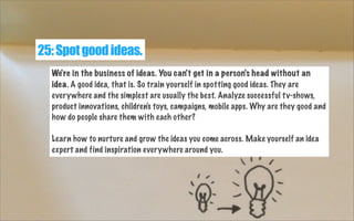 25: Spot good ideas.
We're in the business of ideas. You can't get in a person's head without an
idea. A good idea, that i...