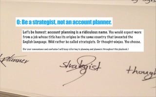 0: Be a strategist, not an account planner.
Let's be honest: account planning is a ridiculous name. You would expect more
from a job whose title has its origins in the same country that invented the
English language. We'd rather be called strategists. Or thought-ninjas. You choose.
(For your convenience and confusion I will keep referring to planning and planners throughout this playbook.)

 