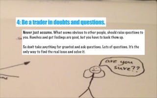 4: Be a trader in doubts and questions.
Never just assume. What seems obvious to other people, should raise questions to
you. Hunches and gut feelings are good, but you have to back them up.
So don't take anything for granted and ask questions. Lots of questions. It's the
only way to find the real issue and solve it.

 
