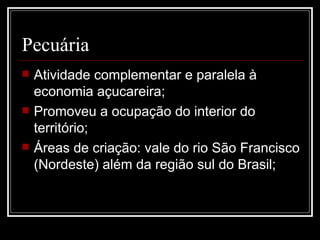 Pecuária Atividade complementar e paralela à economia açucareira; Promoveu a ocupação do interior do território; Áreas de criação: vale do rio São Francisco (Nordeste) além da região sul do Brasil; 
