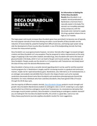 An Information to Getting the
Perfect Deca Durabolin
Results.Deca Durabolin is an
anabolic steroid predicated on
Nandrolone a hormone that is
naturally stated in the body.This
steroid is an incredibly extended
acting compound, with the
decanoate ester claimed to supply
this drug a gradual release time as
high as 3 or 4 weeks.
The large power and muscle increases Deca Durabolin gives have permitted it to become one of typically
the most popular steroids of most time.Among one other crucial benefits of Deca duroblin are the
reduction of excess body fat, powerful healing from difficult exercises, and having super power along
side the development of lean muscles.Deca Durabolin is one of the bodybuilding steroids that help
increase the measurement quickly.
Deca Durabolin can cause gynecomastia however, not alone: Steroids often trigger increased estrogen
creation and Deca Durabolin isn't any exception.They be prepared to notice improvements at the early
stages of applying it.Like most other anabolic steroidal drugs, Deca Durabolin will restrict the levels of
glucocorticoids in the body, which in turn can lead to fat gain and muscle wasting. 5. How people use
Deca Durabolin: People usually use the steroid in a 1:2 proportion with Testosterone and slowly boost
the dose till they reach the desired effectiveness level.
Deca-Durabolin is famous to be a versatile steroid regarding what it can be used for and the essential
routine programs for it. Nandrolone is largely used for increasing muscles in a gradual and continuous
manner, maybe not for rapid extraordinary gains. Nandrolone, also referred to as 19-nortestosterone, is
an androgen and anabolic steroid (AAS) that is found in the shape of esters such as for example
nandrolone decanoate (brand name Deca-Durabolin) and nandrolone phenylpropionate (brand title
Durabolin). For many individuals who have used Deca Durabolin, they have gained 15lbs of muscle
through the 20-26 days cycle.
Like the majority of different anabolic steroids, Deca Durabolin dosage products muscle strength and
growth. Deca Durabolin (Nandrolone) anabolic to androgenic ratio is 125:37, rendering it a very slight
steroid which has 2/3rds less androgenic results than Testosterone. As a testosterone derivative that
encourages muscle protein synthesis, Deca Durabolin is classed being an androgenic anabolic steroid.If
you are looking for the nice Deca Durabolin benefits, this article is a good idea. Look at our site
https://www.psychonomic-journals.org/deca-durabolin-results/ for more suggestions.
 