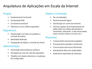 Arquitetura de Aplicações em Escala da Internet

Projeto                                             Dados e Conteúdo
      Escalonamento horizontal                           De-normalização
      Composição SOA                                     Particionamento lógico
      Consistencia eventual                              Distribuição em cache de memória
      Tolerancia a erros (falhas esperadas)              Diversas opções de armazenamento de
                                                           dados (lida com dados persistentes e
Segurançca                                                 transientes, relacionais e não estruturados,
      Autenticação com base em pedidos e                  texto e binario, leitura e escrita, etc.)
       controle de acesso
                                                    Processos
      Identidade federada
                                                          Componentes fracamente acoplados
      Criptografia de dados e controle de chaves
                                                          Processamento paralelo e distribuido
Administração                                             Comunicação assincrona distribuida
      Automação direcionada por políticas                Idempotente (lida com duplicidade)
      Percepção de ciclo-de-vida das aplicações          Isolamento (separação de atributos)
      Trabalho com dados dinamicos e mudanças
       de configuração
 