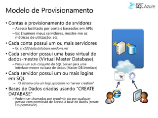 Modelo de Provisionamento
• Contas e provisionamento de srvidores
   – Acesso facilitado por portais baseados em APIs
   – Ex: Enumere meus servidores, mostre-me as
     métricas de utilização, etc
• Cada conta possui um ou mais servidores
   – Ex: srv123.data.database.windows.net
• Cada servidor possui uma base virtual de
                                                               * *
  dados-mestre (Virtual Master Database)
   – Possui um sub-conjunto do SQL Server para uma
     interface-mestre na base de dados (Master DB Interface)
• Cada servidor possui um ou mais logins
  em SQL
   – O sistema cria um logi sysadmin no “server creation”
• Bases de Dados criadas usando “CREATE
  DATABASE”
   – Podem ser chamadas por sysadmin ou por qualquer
     pessoa com permissão de acesso à base de dados (create
     DB permission)
 