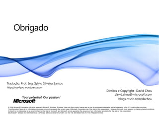 Obrigado




Tradução: Prof. Eng. Sylvio Silveira Santos
http://soa4you.wordpress.com
                                                                                                                                                Direitos e Copyright : David Chou
                                                                                                                                                       david.chou@microsoft.com
                                                                                                                                                         blogs.msdn.com/dachou

 © 2009 Microsoft Corporation. All rights reserved. Microsoft, Windows, Windows Vista and other product names are or may be registered trademarks and/or trademarks in the U.S. and/or other countries.
 The information herein is for informational purposes only and represents the current view of Microsoft Corporation as of the date of this presentation. Because Microsoft must respond to changing market conditions,
 it should not be interpreted to be a commitment on the part of Microsoft, and Microsoft cannot guarantee the accuracy of any information provided after the date of this presentation.
 MICROSOFT MAKES NO WARRANTIES, EXPRESS, IMPLIED OR STATUTORY, AS TO THE INFORMATION IN THIS PRESENTATION.
 