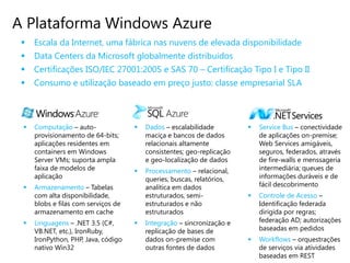 A Plataforma Windows Azure
    Escala da Internet, uma fábrica nas nuvens de elevada disponibilidade
    Data Centers da Microsoft globalmente distribuidos
    Certificações ISO/IEC 27001:2005 e SAS 70 – Certificação Tipo I e Tipo II
    Consumo e utilização baseado em preço justo: classe empresarial SLA



    Computação – auto-                 Dados – escalabilidade            Service Bus – conectividade
     provisionamento de 64-bits;         maciça e bancos de dados           de aplicações on-premise;
     aplicações residentes em            relacionais altamente              Web Services amigáveis,
     containers em Windows               consistentes; geo-replicação       seguros, federados, através
     Server VMs; suporta ampla           e geo-localização de dados         de fire-walls e menssageria
     faixa de modelos de                Processamento – relacional,        intermediária; queues de
     aplicação                           queries, buscas, relatórios,       informações duráveis e de
    Armazenamento – Tabelas             analítica em dados                 fácil descobrimento
     com alta disponibilidade,           estruturados, semi-               Controle de Acesso –
     blobs e filas com serviços de       estruturados e não                 Identificação federada
     armazenamento em cache              estruturados                       dirigida por regras;
    Linguagens – .NET 3.5 (C#,         Integração – sincronização e       federação AD; autorizações
     VB.NET, etc.), IronRuby,            replicação de bases de             baseadas em pedidos
     IronPython, PHP, Java, código       dados on-premise com              Workflows – orquestrações
     nativo Win32                        outras fontes de dados             de serviços via atividades
                                                                            baseadas em REST
 