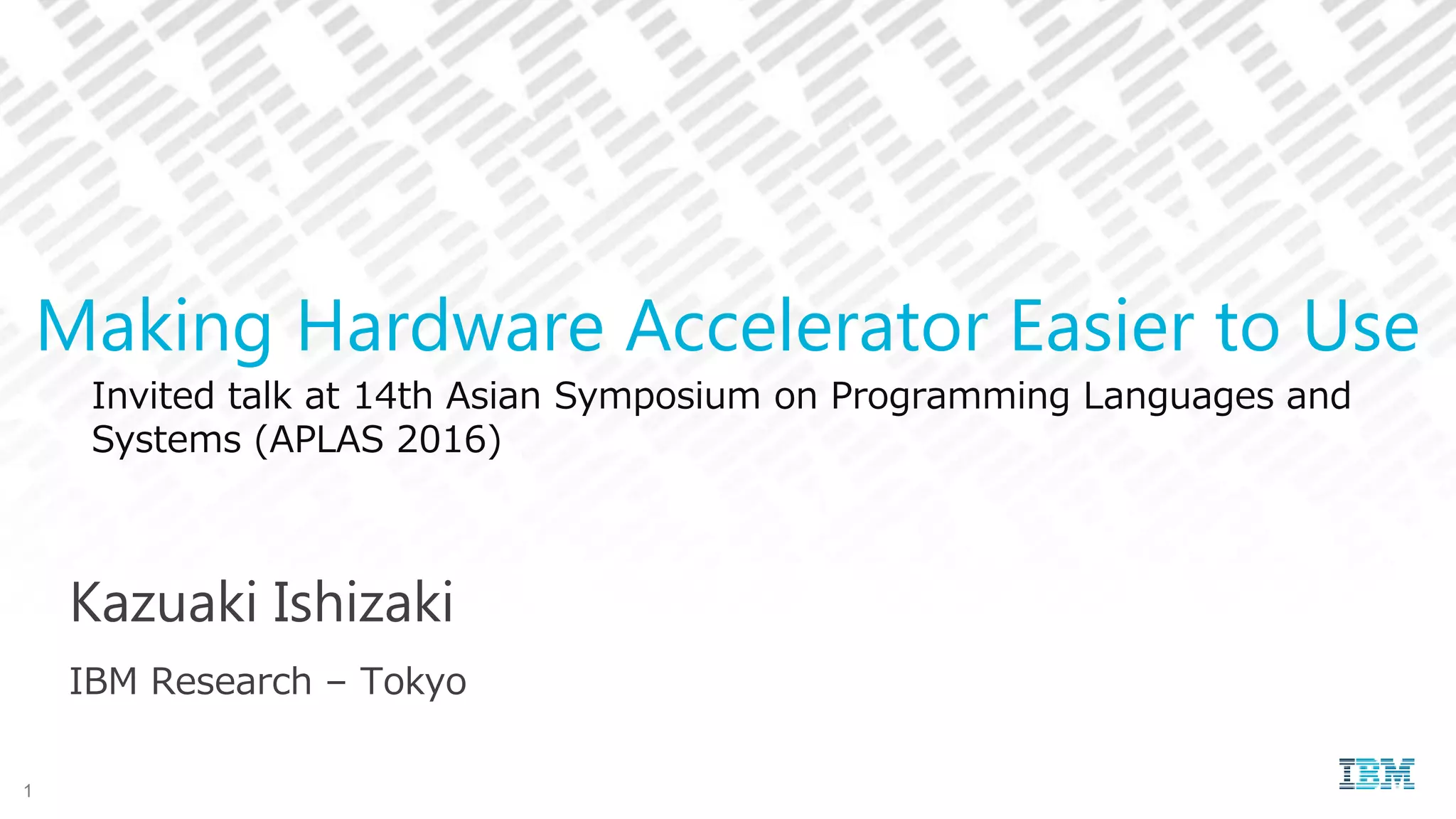 Invited talk at 14th Asian Symposium on Programming Languages and
Systems (APLAS 2016)
Kazuaki Ishizaki
IBM Research – Tokyo
Making Hardware Accelerator Easier to Use
1
 