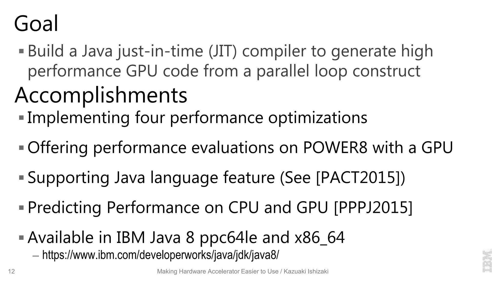 Goal
 Build a Java just-in-time (JIT) compiler to generate high
performance GPU code from a parallel loop construct
 Implementing four performance optimizations
 Offering performance evaluations on POWER8 with a GPU
 Supporting Java language feature (See [PACT2015])
 Predicting Performance on CPU and GPU [PPPJ2015]
 Available in IBM Java 8 ppc64le and x86_64
– https://www.ibm.com/developerworks/java/jdk/java8/
12 Making Hardware Accelerator Easier to Use / Kazuaki Ishizaki
Accomplishments
 