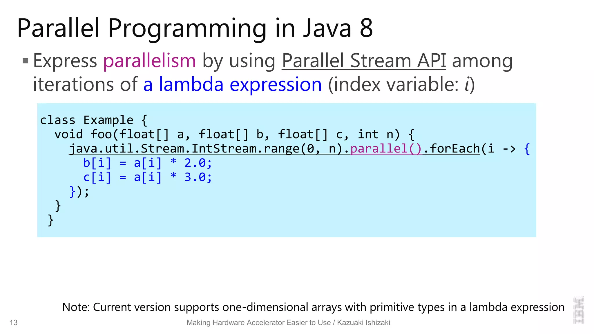 Parallel Programming in Java 8
 Express parallelism by using Parallel Stream API among
iterations of a lambda expression (index variable: i)
13 Making Hardware Accelerator Easier to Use / Kazuaki Ishizaki
class Example {
void foo(float[] a, float[] b, float[] c, int n) {
java.util.Stream.IntStream.range(0, n).parallel().forEach(i -> {
b[i] = a[i] * 2.0;
c[i] = a[i] * 3.0;
});
}
}
Note: Current version supports one-dimensional arrays with primitive types in a lambda expression
 