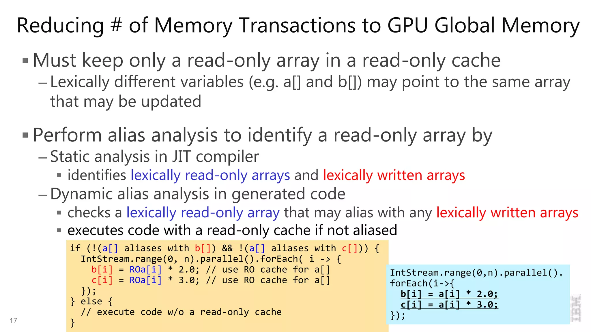 Reducing # of Memory Transactions to GPU Global Memory
 Must keep only a read-only array in a read-only cache
– Lexically different variables (e.g. a[] and b[]) may point to the same array
that may be updated
 Perform alias analysis to identify a read-only array by
– Static analysis in JIT compiler
 identifies lexically read-only arrays and lexically written arrays
– Dynamic alias analysis in generated code
 checks a lexically read-only array that may alias with any lexically written arrays
 executes code with a read-only cache if not aliased
17 Compiling and Optimizing Java 8 Programs for GPU Execution
if (!(a[] aliases with b[]) && !(a[] aliases with c[])) {
IntStream.range(0, n).parallel().forEach( i -> {
b[i] = ROa[i] * 2.0; // use RO cache for a[]
c[i] = ROa[i] * 3.0; // use RO cache for a[]
});
} else {
// execute code w/o a read-only cache
}
IntStream.range(0,n).parallel().
forEach(i->{
b[i] = a[i] * 2.0;
c[i] = a[i] * 3.0;
});
 