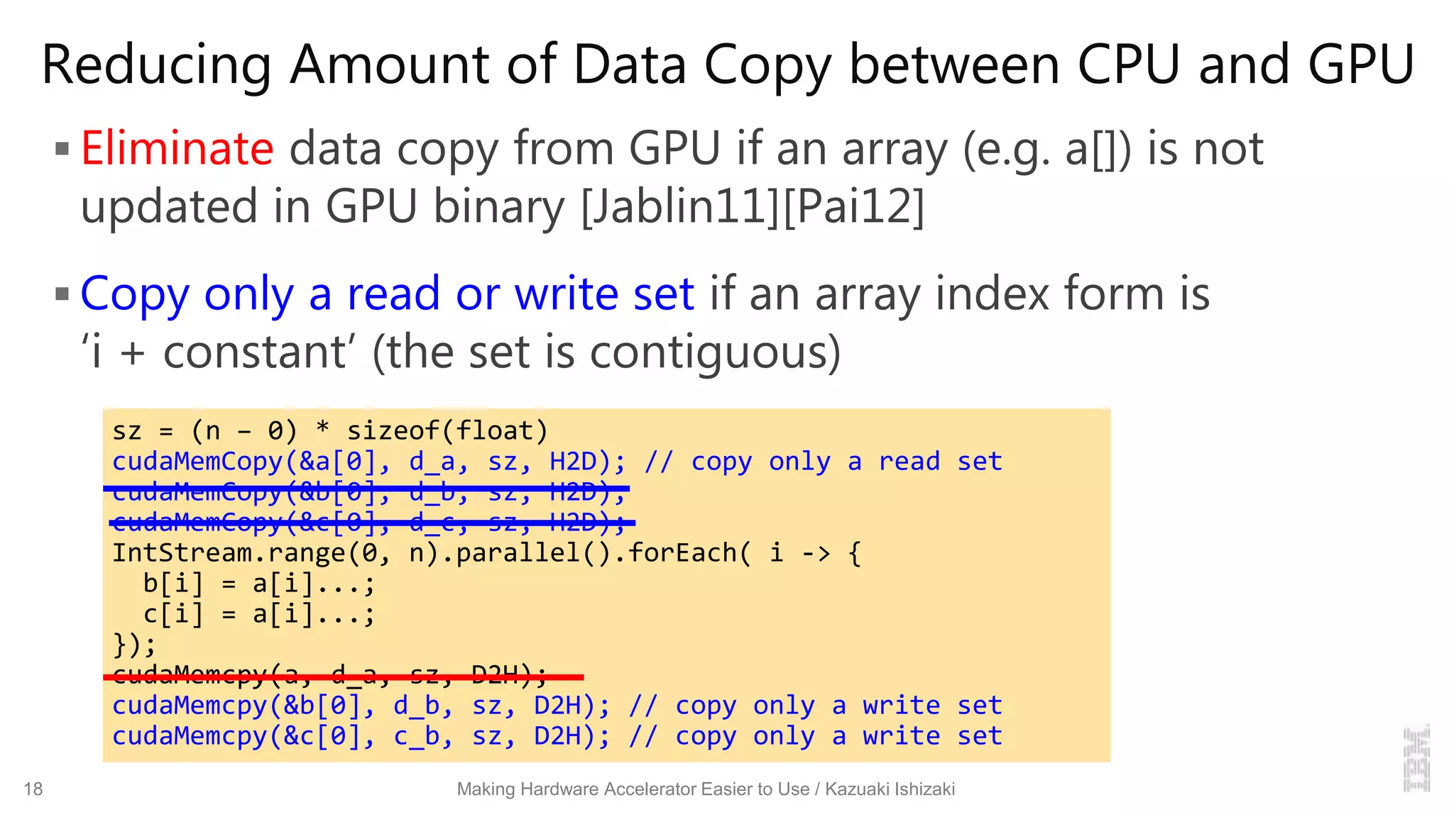 Reducing Amount of Data Copy between CPU and GPU
 Eliminate data copy from GPU if an array (e.g. a[]) is not
updated in GPU binary [Jablin11][Pai12]
 Copy only a read or write set if an array index form is
‘i + constant’ (the set is contiguous)
18 Making Hardware Accelerator Easier to Use / Kazuaki Ishizaki
sz = (n – 0) * sizeof(float)
cudaMemCopy(&a[0], d_a, sz, H2D); // copy only a read set
cudaMemCopy(&b[0], d_b, sz, H2D);
cudaMemCopy(&c[0], d_c, sz, H2D);
IntStream.range(0, n).parallel().forEach( i -> {
b[i] = a[i]...;
c[i] = a[i]...;
});
cudaMemcpy(a, d_a, sz, D2H);
cudaMemcpy(&b[0], d_b, sz, D2H); // copy only a write set
cudaMemcpy(&c[0], c_b, sz, D2H); // copy only a write set
 
