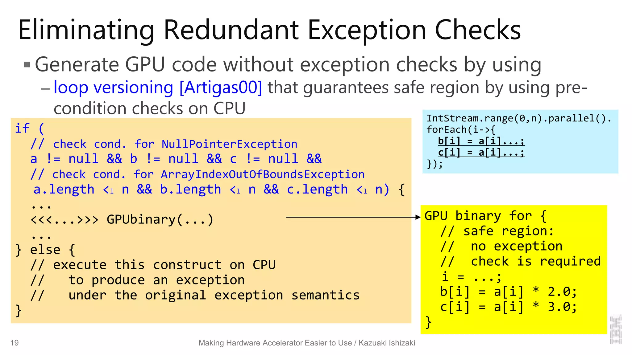 Eliminating Redundant Exception Checks
 Generate GPU code without exception checks by using
– loop versioning [Artigas00] that guarantees safe region by using pre-
condition checks on CPU
19 Making Hardware Accelerator Easier to Use / Kazuaki Ishizaki
if (
// check cond. for NullPointerException
a != null && b != null && c != null &&
// check cond. for ArrayIndexOutOfBoundsException
a.length <l n && b.length <l n && c.length <l n) {
...
<<<...>>> GPUbinary(...)
...
} else {
// execute this construct on CPU
// to produce an exception
// under the original exception semantics
}
GPU binary for {
// safe region:
// no exception
// check is required
i = ...;
b[i] = a[i] * 2.0;
c[i] = a[i] * 3.0;
}
IntStream.range(0,n).parallel().
forEach(i->{
b[i] = a[i]...;
c[i] = a[i]...;
});
 