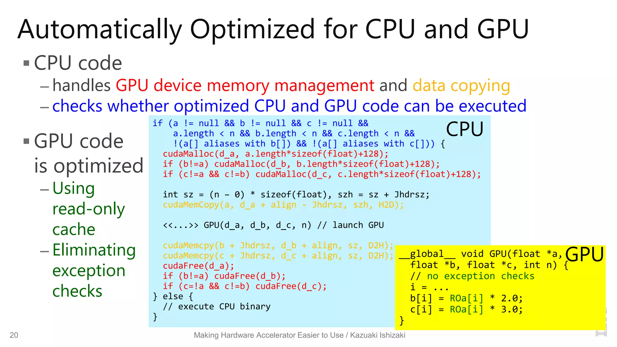 Automatically Optimized for CPU and GPU
 CPU code
– handles GPU device memory management and data copying
– checks whether optimized CPU and GPU code can be executed
 GPU code
is optimized
– Using
read-only
cache
– Eliminating
exception
checks
20 Making Hardware Accelerator Easier to Use / Kazuaki Ishizaki
if (a != null && b != null && c != null &&
a.length < n && b.length < n && c.length < n &&
!(a[] aliases with b[]) && !(a[] aliases with c[])) {
cudaMalloc(d_a, a.length*sizeof(float)+128);
if (b!=a) cudaMalloc(d_b, b.length*sizeof(float)+128);
if (c!=a && c!=b) cudaMalloc(d_c, c.length*sizeof(float)+128);
int sz = (n – 0) * sizeof(float), szh = sz + Jhdrsz;
cudaMemCopy(a, d_a + align - Jhdrsz, szh, H2D);
<<...>> GPU(d_a, d_b, d_c, n) // launch GPU
cudaMemcpy(b + Jhdrsz, d_b + align, sz, D2H);
cudaMemcpy(c + Jhdrsz, d_c + align, sz, D2H);
cudaFree(d_a);
if (b!=a) cudaFree(d_b);
if (c=!a && c!=b) cudaFree(d_c);
} else {
// execute CPU binary
}
__global__ void GPU(float *a,
float *b, float *c, int n) {
// no exception checks
i = ...
b[i] = ROa[i] * 2.0;
c[i] = ROa[i] * 3.0;
}
CPU
GPU
 