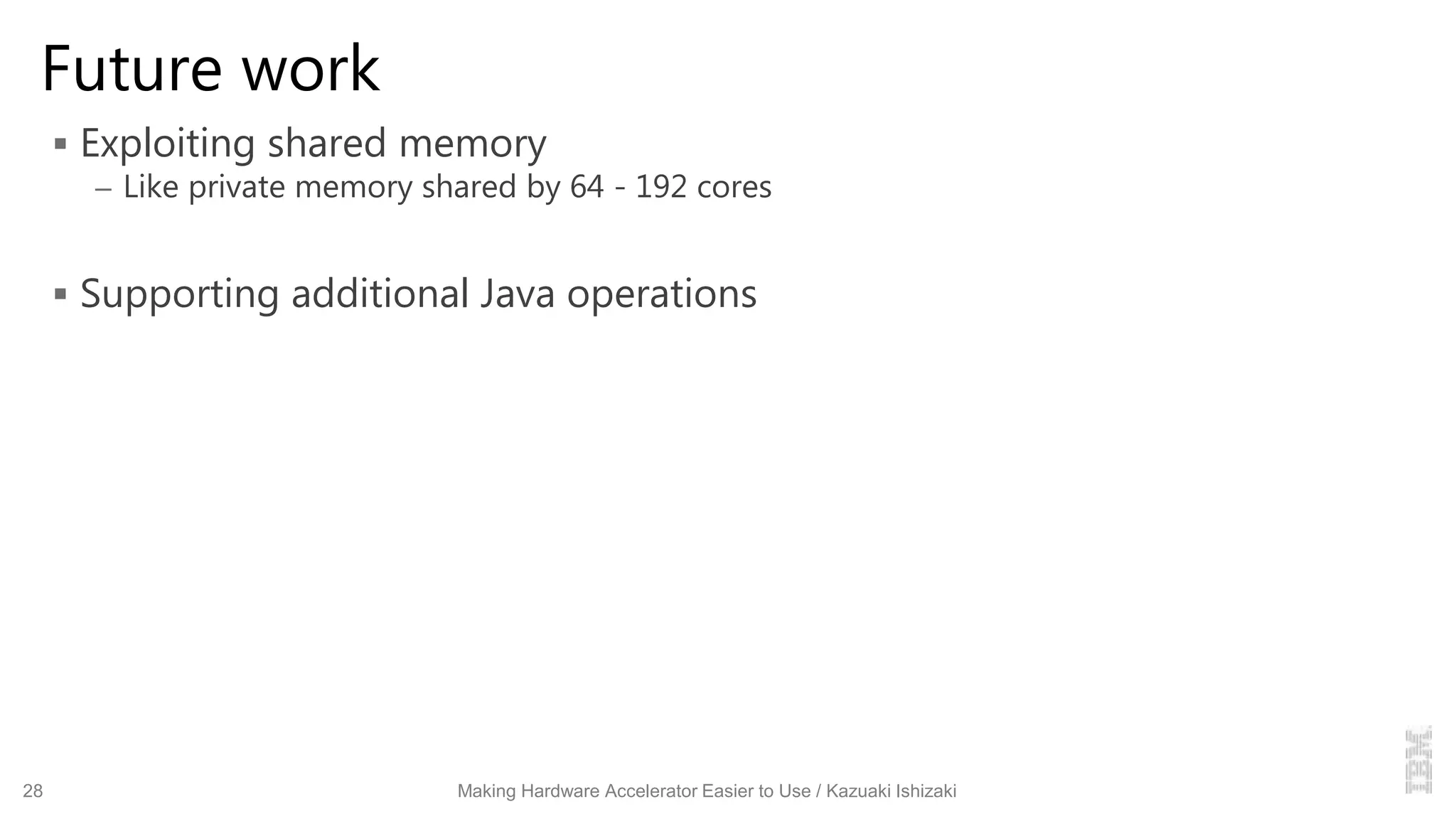 Future work
 Exploiting shared memory
– Like private memory shared by 64 - 192 cores
 Supporting additional Java operations
28 Making Hardware Accelerator Easier to Use / Kazuaki Ishizaki
 