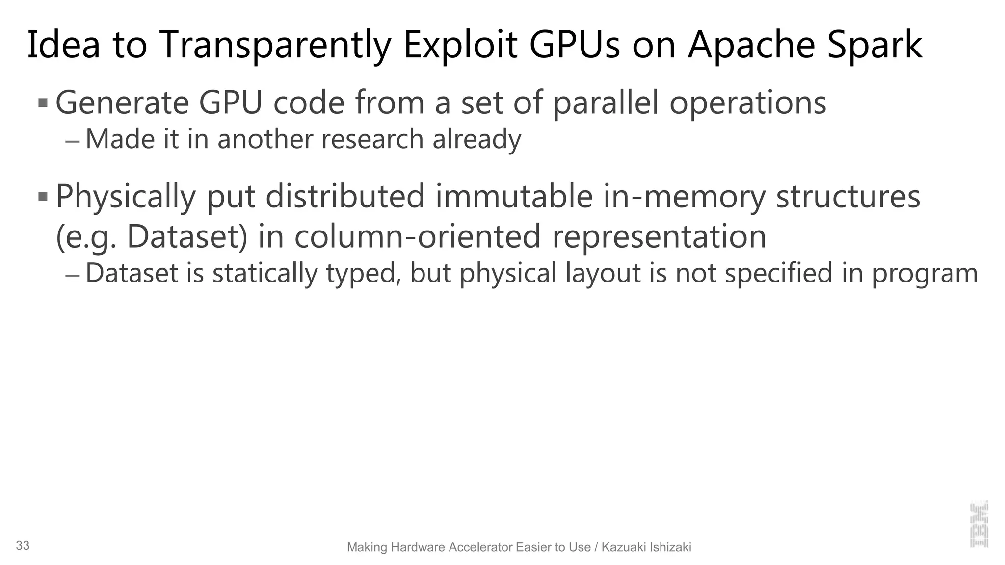 Idea to Transparently Exploit GPUs on Apache Spark
 Generate GPU code from a set of parallel operations
– Made it in another research already
 Physically put distributed immutable in-memory structures
(e.g. Dataset) in column-oriented representation
– Dataset is statically typed, but physical layout is not specified in program
Making Hardware Accelerator Easier to Use / Kazuaki Ishizaki33
 