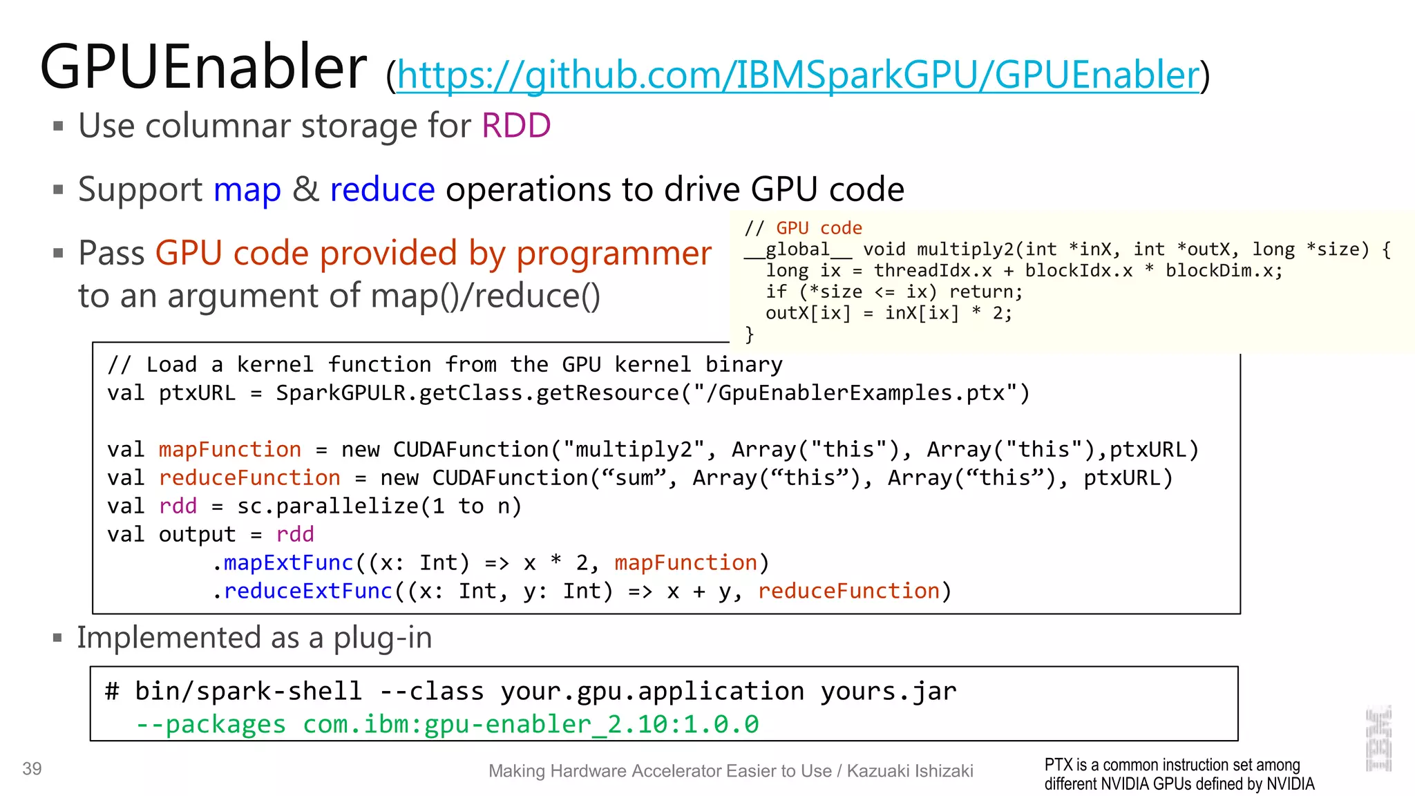GPUEnabler (https://github.com/IBMSparkGPU/GPUEnabler)
 Use columnar storage for RDD
 Support map & reduce operations to drive GPU code
 Pass GPU code provided by programmer
to an argument of map()/reduce()
 Implemented as a plug-in
# bin/spark-shell --class your.gpu.application yours.jar
--packages com.ibm:gpu-enabler_2.10:1.0.0
// Load a kernel function from the GPU kernel binary
val ptxURL = SparkGPULR.getClass.getResource("/GpuEnablerExamples.ptx")
val mapFunction = new CUDAFunction("multiply2", Array("this"), Array("this"),ptxURL)
val reduceFunction = new CUDAFunction(“sum”, Array(“this”), Array(“this”), ptxURL)
val rdd = sc.parallelize(1 to n)
val output = rdd
.mapExtFunc((x: Int) => x * 2, mapFunction)
.reduceExtFunc((x: Int, y: Int) => x + y, reduceFunction)
Making Hardware Accelerator Easier to Use / Kazuaki Ishizaki
// GPU code
__global__ void multiply2(int *inX, int *outX, long *size) {
long ix = threadIdx.x + blockIdx.x * blockDim.x;
if (*size <= ix) return;
outX[ix] = inX[ix] * 2;
}
PTX is a common instruction set among
different NVIDIA GPUs defined by NVIDIA
39
 