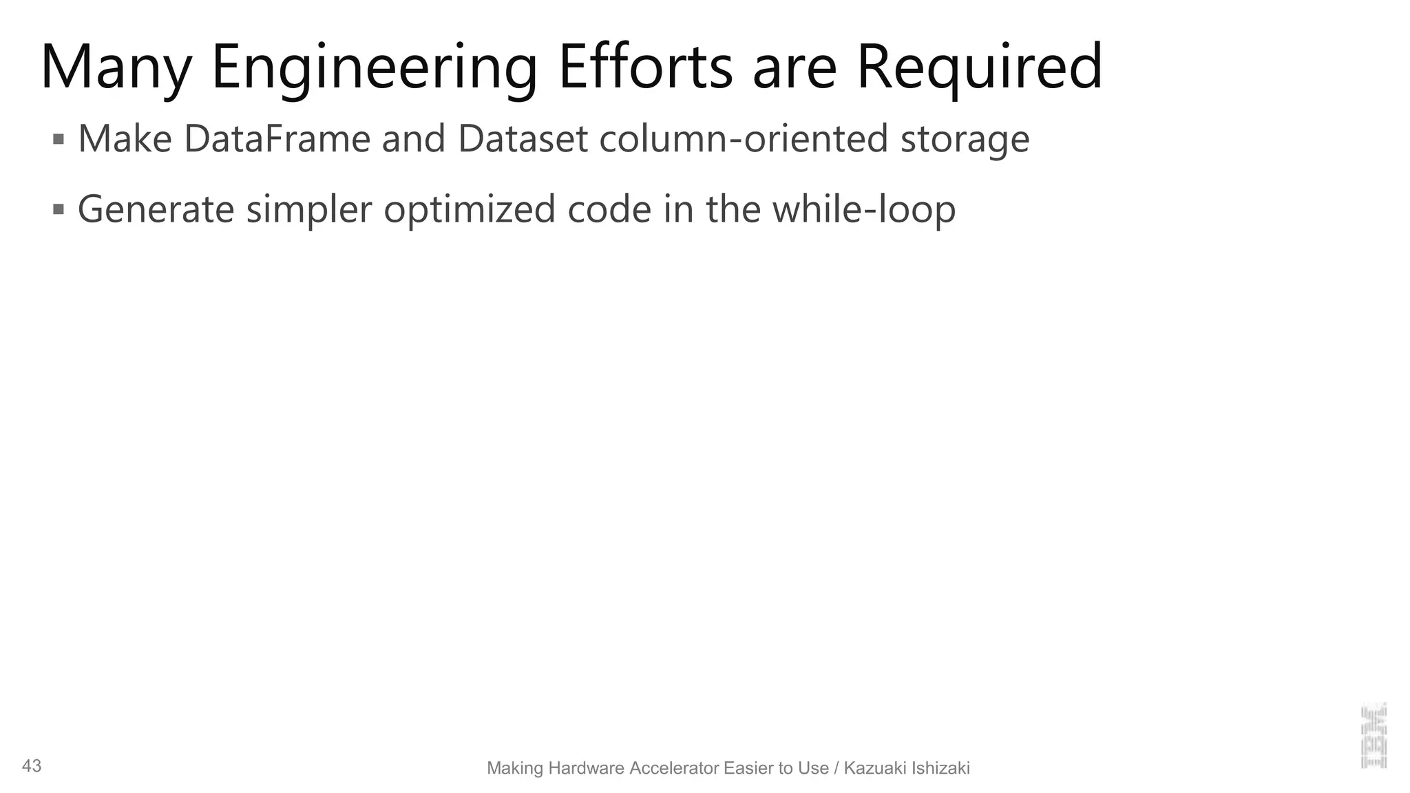 Many Engineering Efforts are Required
 Make DataFrame and Dataset column-oriented storage
 Generate simpler optimized code in the while-loop
Making Hardware Accelerator Easier to Use / Kazuaki Ishizaki43
 