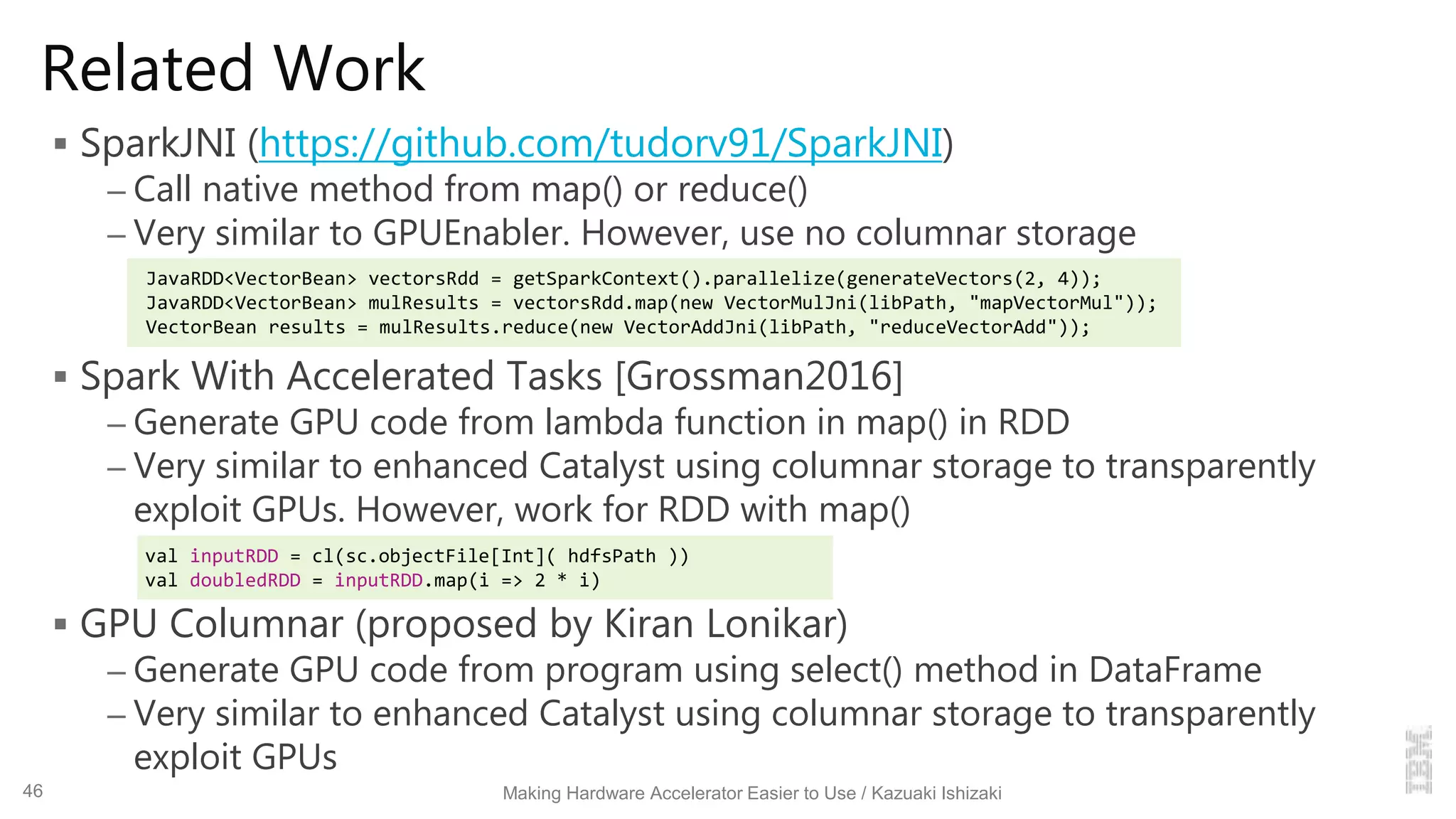 Related Work
 SparkJNI (https://github.com/tudorv91/SparkJNI)
– Call native method from map() or reduce()
– Very similar to GPUEnabler. However, use no columnar storage
 Spark With Accelerated Tasks [Grossman2016]
– Generate GPU code from lambda function in map() in RDD
– Very similar to enhanced Catalyst using columnar storage to transparently
exploit GPUs. However, work for RDD with map()
 GPU Columnar (proposed by Kiran Lonikar)
– Generate GPU code from program using select() method in DataFrame
– Very similar to enhanced Catalyst using columnar storage to transparently
exploit GPUs
Making Hardware Accelerator Easier to Use / Kazuaki Ishizaki
val inputRDD = cl(sc.objectFile[Int]( hdfsPath ))
val doubledRDD = inputRDD.map(i => 2 * i)
JavaRDD<VectorBean> vectorsRdd = getSparkContext().parallelize(generateVectors(2, 4));
JavaRDD<VectorBean> mulResults = vectorsRdd.map(new VectorMulJni(libPath, "mapVectorMul"));
VectorBean results = mulResults.reduce(new VectorAddJni(libPath, "reduceVectorAdd"));
46
 