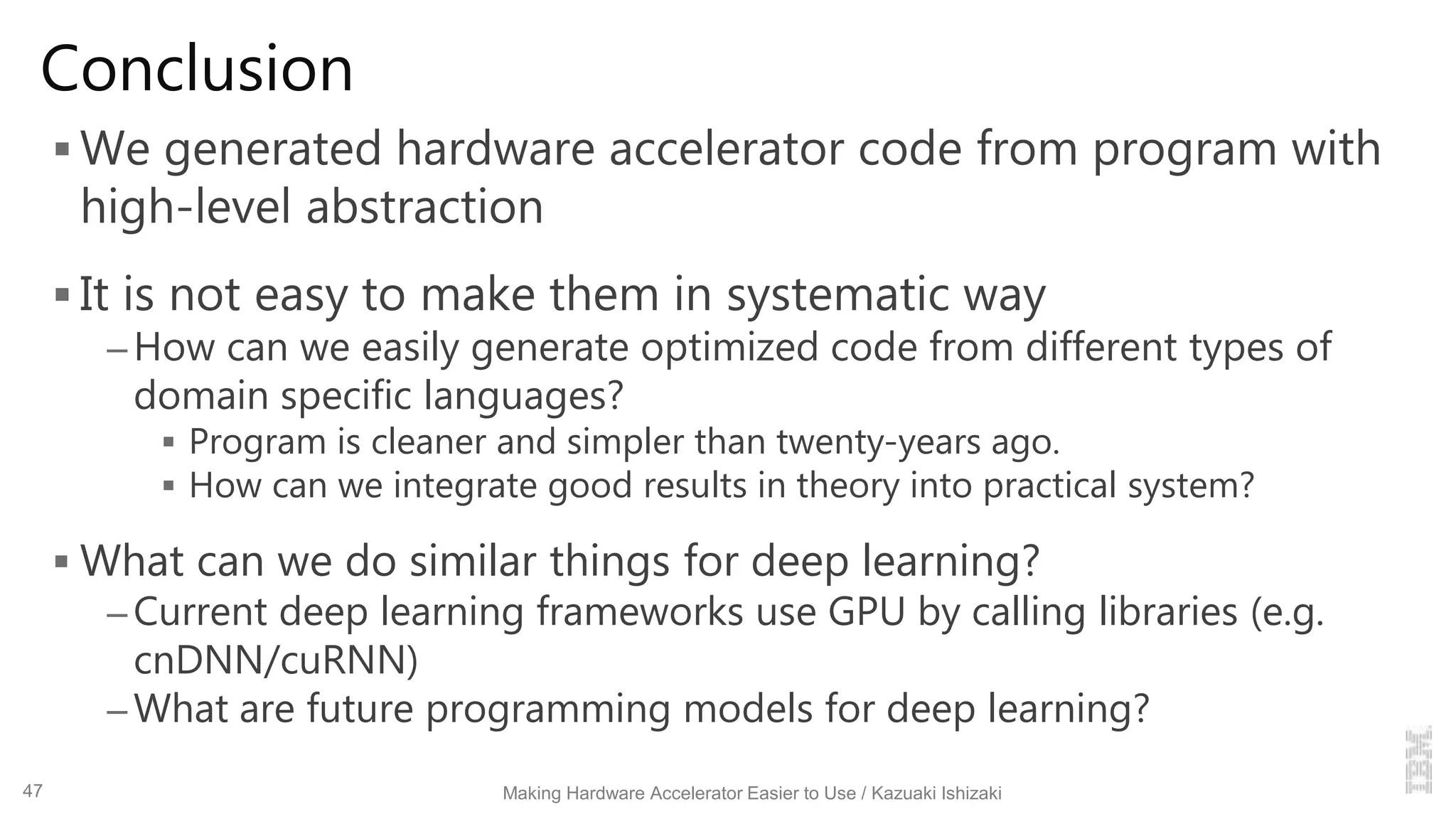 Conclusion
 We generated hardware accelerator code from program with
high-level abstraction
 It is not easy to make them in systematic way
– How can we easily generate optimized code from different types of
domain specific languages?
 Program is cleaner and simpler than twenty-years ago.
 How can we integrate good results in theory into practical system?
 What can we do similar things for deep learning?
– Current deep learning frameworks use GPU by calling libraries (e.g.
cnDNN/cuRNN)
– What are future programming models for deep learning?
Making Hardware Accelerator Easier to Use / Kazuaki Ishizaki47
 