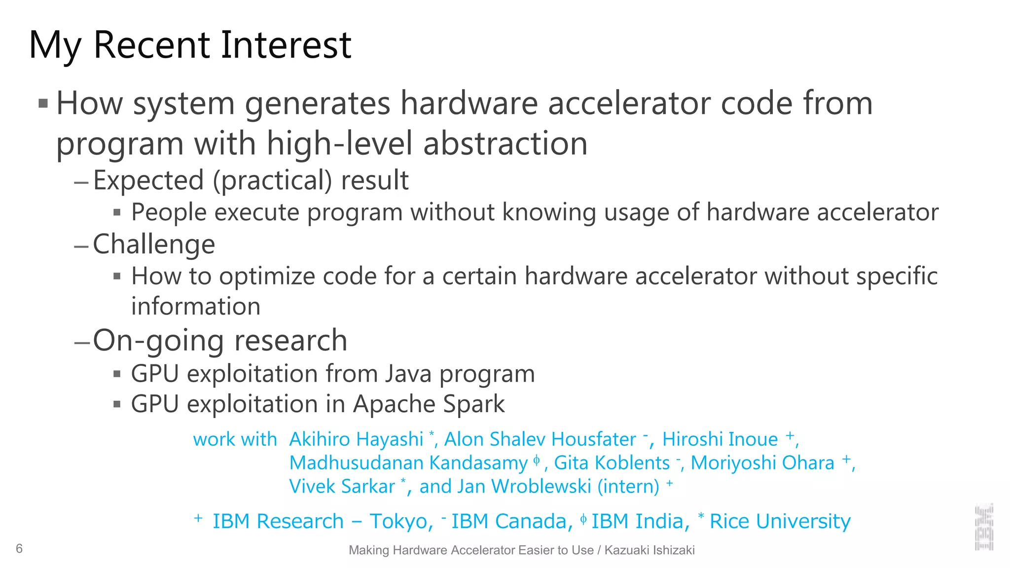 My Recent Interest
 How system generates hardware accelerator code from
program with high-level abstraction
– Expected (practical) result
 People execute program without knowing usage of hardware accelerator
– Challenge
 How to optimize code for a certain hardware accelerator without specific
information
–On-going research
 GPU exploitation from Java program
 GPU exploitation in Apache Spark
work with Akihiro Hayashi *, Alon Shalev Housfater -, Hiroshi Inoue +,
Madhusudanan Kandasamy  , Gita Koblents -, Moriyoshi Ohara +,
Vivek Sarkar *, and Jan Wroblewski (intern) +
+ IBM Research – Tokyo, - IBM Canada,  IBM India, * Rice University
Making Hardware Accelerator Easier to Use / Kazuaki Ishizaki6
 