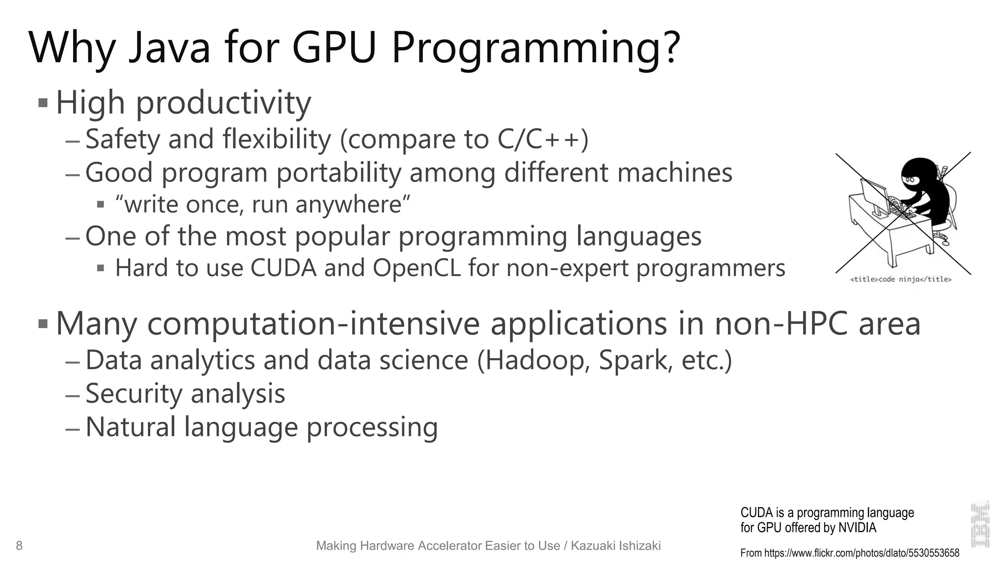 Why Java for GPU Programming?
 High productivity
– Safety and flexibility (compare to C/C++)
– Good program portability among different machines
 “write once, run anywhere”
– One of the most popular programming languages
 Hard to use CUDA and OpenCL for non-expert programmers
 Many computation-intensive applications in non-HPC area
– Data analytics and data science (Hadoop, Spark, etc.)
– Security analysis
– Natural language processing
8 Making Hardware Accelerator Easier to Use / Kazuaki Ishizaki
From https://www.flickr.com/photos/dlato/5530553658
CUDA is a programming language
for GPU offered by NVIDIA
 