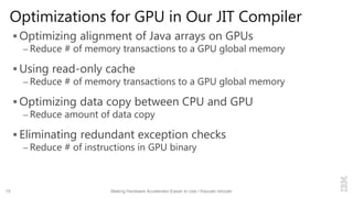 Optimizations for GPU in Our JIT Compiler
 Optimizing alignment of Java arrays on GPUs
– Reduce # of memory transactions to a GPU global memory
 Using read-only cache
– Reduce # of memory transactions to a GPU global memory
 Optimizing data copy between CPU and GPU
– Reduce amount of data copy
 Eliminating redundant exception checks
– Reduce # of instructions in GPU binary
15 Making Hardware Accelerator Easier to Use / Kazuaki Ishizaki
 