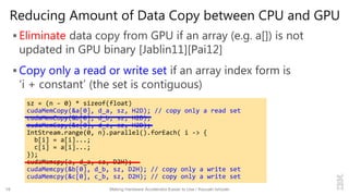 Reducing Amount of Data Copy between CPU and GPU
 Eliminate data copy from GPU if an array (e.g. a[]) is not
updated in GPU binary [Jablin11][Pai12]
 Copy only a read or write set if an array index form is
‘i + constant’ (the set is contiguous)
18 Making Hardware Accelerator Easier to Use / Kazuaki Ishizaki
sz = (n – 0) * sizeof(float)
cudaMemCopy(&a[0], d_a, sz, H2D); // copy only a read set
cudaMemCopy(&b[0], d_b, sz, H2D);
cudaMemCopy(&c[0], d_c, sz, H2D);
IntStream.range(0, n).parallel().forEach( i -> {
b[i] = a[i]...;
c[i] = a[i]...;
});
cudaMemcpy(a, d_a, sz, D2H);
cudaMemcpy(&b[0], d_b, sz, D2H); // copy only a write set
cudaMemcpy(&c[0], c_b, sz, D2H); // copy only a write set
 